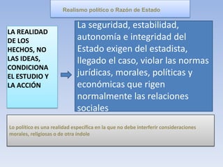 LA REALIDAD
DE LOS
HECHOS, NO
LAS IDEAS,
CONDICIONA
EL ESTUDIO Y
LA ACCIÓN
Realismo político o Razón de Estado
La seguridad, estabilidad,
autonomía e integridad del
Estado exigen del estadista,
llegado el caso, violar las normas
jurídicas, morales, políticas y
económicas que rigen
normalmente las relaciones
sociales
Lo político es una realidad específica en la que no debe interferir consideraciones
morales, religiosas o de otra índole
 