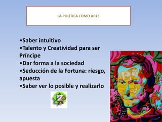 LA POLÍTICA COMO ARTE
•Saber intuitivo
•Talento y Creatividad para ser
Príncipe
•Dar forma a la sociedad
•Seducción de la Fortuna: riesgo,
apuesta
•Saber ver lo posible y realizarlo
 