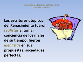 Utopistas y Utopía: la política como
conciencia crítica
Los escritores utópicos
del Renacimiento fueron
realistas al tomar
conciencia de los males
de su tiempo; fueron
idealistas en sus
propuestas: sociedades
perfectas.
 