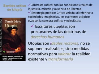 Sentido crítico
de Utopía
 Contraste radical con las condiciones reales de
injusticia, miseria y ausencia de libertad
 Estrategia política: Crítica velada; al referirse a
sociedades imaginarias, los escritores utópicos
evadían la censura política y eclesiástica
 Escritores utopistas son
precursores de las doctrinas de
derechos humanos
Utopías son ideales rectores: no se
suponen realizables, sino medidas
normativas para valorar la realidad
existente y transformarla
 