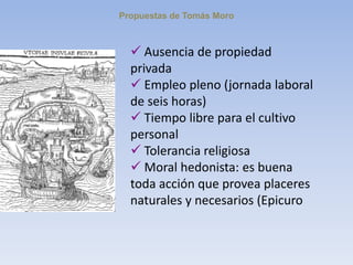Propuestas de Tomás Moro
 Ausencia de propiedad
privada
 Empleo pleno (jornada laboral
de seis horas)
 Tiempo libre para el cultivo
personal
 Tolerancia religiosa
 Moral hedonista: es buena
toda acción que provea placeres
naturales y necesarios (Epicuro
 