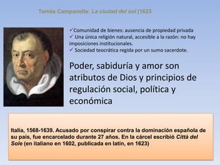 Tomás Campanella: La ciudad del sol (1623
Comunidad de bienes: ausencia de propiedad privada
 Una única religión natural, accesible a la razón: no hay
imposiciones institucionales.
 Sociedad teocrática regida por un sumo sacerdote.
Poder, sabiduría y amor son
atributos de Dios y principios de
regulación social, política y
económica
Italia, 1568-1639. Acusado por conspirar contra la dominación española de
su país, fue encarcelado durante 27 años. En la cárcel escribió Città del
Sole (en italiano en 1602, publicada en latín, en 1623)
 