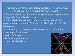 FILOSOFÍA MEDIEVAL, DEL RENACIMIENTO Y EL ARTE COMO
EXPRESIÓN DEL PENSAMIENTO DEL HOMBRE.
 Filosofía Medieval, Características y principales representantes:
San Agustín, Santo Tomás, otros.
 Filosofía del Renacimiento, Características y principales
representantes: Leonardo Da Vinci, Nicolás Copérnico, Tomás
Moro otros.
 La Estética como expresión del pensamiento del hombre.
• Nociones Preliminares
• Juicios Estéticos
• La belleza y lo sublime
• La actividad artística.
 