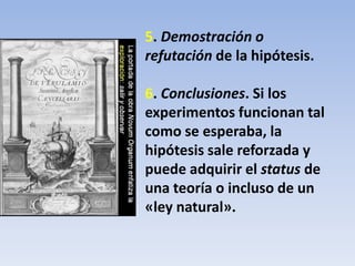 5. Demostración o
refutación de la hipótesis.
6. Conclusiones. Si los
experimentos funcionan tal
como se esperaba, la
hipótesis sale reforzada y
puede adquirir el status de
una teoría o incluso de un
«ley natural».
 