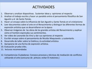 ACTIVIDADES
1. Observar y analizar diapositivas. Sustentar ideas y opiniones al respecto
2. Analizar el trabajo escrito y hacer un paralelo entre el pensamiento filosófico de San
Agustín y el de Santo Tomás.
3. Hacer un ensayo sobre la influencia de San Agustín y Santo Tomás en el cristianismo
4. Leer documentos sobre el arte en el Renacimiento y distinguir las diferentes formas de
expresión artística que se desarrollaron en la época
5. Observar imágenes de las obras de los grandes artistas del Renacimiento y explicar
cómo el hombre expresaba sus sentimientos.
6. Ver video de Leonardo Da Vinci y dar sus opiniones al respecto
7. Escribir ensayo sobre el pensamiento de Nicolás Maquiavelo y sustentarlo.
8. Desarrollo de taller sobre la Estética y la actividad artística
9. Apropiarse de una forma de expresión artística.
10. Evaluación prueba icfes.
11. lecturas recomendadas
12. Competencias Ciudadanas: Conozco procesos y técnicas de mediación de conflictos
utilizando el arte (concurso de pintura: evitar El matoneo.)
 