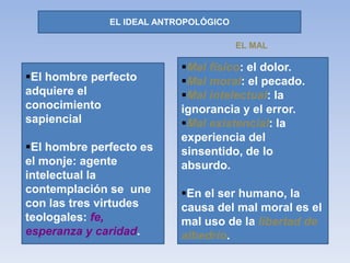 EL IDEAL ANTROPOLÓGICO
El hombre perfecto
adquiere el
conocimiento
sapiencial
El hombre perfecto es
el monje: agente
intelectual la
contemplación se une
con las tres virtudes
teologales: fe,
esperanza y caridad.
Mal físico: el dolor.
Mal moral: el pecado.
Mal intelectual: la
ignorancia y el error.
Mal existencial: la
experiencia del
sinsentido, de lo
absurdo.
En el ser humano, la
causa del mal moral es el
mal uso de la libertad de
albedrío.
EL MAL
 