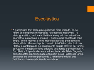 Escolástica
 A Escolástica tem tanto um significado mais limitado, ao se
referir às disciplinas ministradas nas escolas medievais – o
trivio: gramática, retórica e dialética; e o quadrívio: aritmética,
geometria, astronomia e música -, quanto uma conotação mais
ampla, ao se reportar à linha filosófica adotada pela Igreja na
Idade Média. Mesmo depois , quando Aristóteles , discípulo de
Platão, é contemplado no pensamento cristão através de Tomás
de Aquino, o neoplatonismo adotado pela Igreja é preservado. A
Escolástica foi profundamente influenciada pela Bíblia Sagrada,
pelos filósofos da Antiguidade e também pelos Padres da Igreja,
escritores do primeiro período do Cristianismo oficial, que
detinham o domínio da fé e da santidade.
 