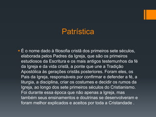 Patrística
 É o nome dado à filosofia cristã dos primeiros sete séculos,
elaborada pelos Padres da Igreja, que são os primeiros
estudiosos da Escritura e os mais antigos testemunhos da fé
da Igreja e da vida cristã, a ponte que une a Tradição
Apostólica às gerações cristãs posteriores. Foram eles, os
Pais da Igreja, responsáveis por confirmar e defender a fé, a
liturgia, a disciplina, criar os costumes e decidir os rumos da
Igreja, ao longo dos sete primeiros séculos do Cristianismo.
Foi durante essa época que não apenas a Igreja, mas
também seus ensinamentos e doutrinas se desenvolveram e
foram melhor explicados e aceitos por toda a Cristandade .
 