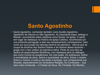 Santo Agostinho
 Santo Agostinho, conhecido também como Aurélio Agostinho,
Agostinho de Hipona ou São Agostinho, foi importante bispo, teólogo e
filósofo, reconhecido pelos católicos como Doutor da Igreja. O santo
tem lugar de destaque na história da Igreja Católica, reconhecido por
sua profunda percepção e pelo seu temperamento compreensivo, bem
como por sua junção da natureza teórica da patrística - ciência que se
ocupa da doutrina dos Santos Padres e da história dessa doutrina –
grega com o teor prático da patrística latina. Parte de sua obra se
dedica às especulações filosóficas, com destaque para os diálogos,
tais como Contra os acadêmicos, Da vida beata, Os solilóquios, Sobre
a imortalidade da alma, Sobre a quantidade da alma, Sobre o mestre,
Sobre a música; a outra é devotada à teologia, que complementa sua
filosofia, especialmente Da Verdadeira Religião, As Confissões – sua
obra mais conhecida -, A Cidade de Deus, Da Trindade, Da Mentira.
 