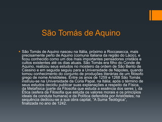 São Tomás de Aquino
 São Tomás de Aquino nasceu na Itália, próximo a Roccasecca, mais
precisamente perto de Aquino (comuna italiana da região do Lácio), e
ficou conhecido como um dos mais importantes pensadores cristãos e
cultos existentes até os dias atuais. São Tomás era filho do Conde de
Aquino, realizou seus estudos no mosteiro da ordem de São Bento de
Cassino e em seguida seguiu para a Universidade de Nápoles, quando
tomou conhecimento do conjunto de produções literárias de um filósofo
grego de nome Aristóteles. Entre os anos de 1259 e 1268 São Tomás
instruiu-se na Universidade da Cúria Papal, na Itália; após o término de
seus estudos decidiu publicar suas explanações a respeito da Física,
da Metafísica (parte da Filosofia que estuda a essência dos seres ), da
Ética (esfera da Filosofia que estuda os valores morais e os princípios
ideais da conduta humana) e da Política defendida por Aristóteles; na
sequência dedicou-se a sua obra capital, “A Suma Teológica”,
finalizada no ano de 1242.
 