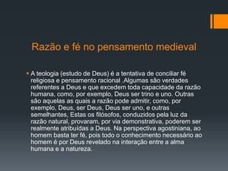 Razão e fé no pensamento medieval
 A teologia (estudo de Deus) é a tentativa de conciliar fé
religiosa e pensamento racional .Algumas são verdades
referentes a Deus e que excedem toda capacidade da razão
humana, como, por exemplo, Deus ser trino e uno. Outras
são aquelas as quais a razão pode admitir, como, por
exemplo, Deus, ser Deus, Deus ser uno, e outras
semelhantes, Estas os filósofos, conduzidos pela luz da
razão natural, provaram, por via demonstrativa, poderem ser
realmente atribuídas a Deus. Na perspectiva agostiniana, ao
homem basta ter fé, pois todo o conhecimento necessário ao
homem é por Deus revelado na interação entre a alma
humana e a natureza.
 