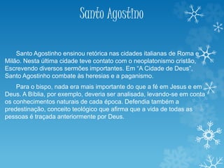 Santo Agostino
Santo Agostinho ensinou retórica nas cidades italianas de Roma e
Milão. Nesta última cidade teve contato com o neoplatonismo cristão,
Escrevendo diversos sermões importantes. Em “A Cidade de Deus”,
Santo Agostinho combate às heresias e a paganismo.
Para o bispo, nada era mais importante do que a fé em Jesus e em
Deus. A Bíblia, por exemplo, deveria ser analisada, levando-se em conta
os conhecimentos naturais de cada época. Defendia também a
predestinação, conceito teológico que afirma que a vida de todas as
pessoas é traçada anteriormente por Deus.
 