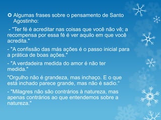  Algumas frases sobre o pensamento de Santo
Agostinho:
- "Ter fé é acreditar nas coisas que você não vê; a
recompensa por essa fé é ver aquilo em que você
acredita."
- "A confissão das más ações é o passo inicial para
a prática de boas ações."
- "A verdadeira medida do amor é não ter
medida."
"Orgulho não é grandeza, mas inchaço. E o que
está inchado parece grande, mas não é sadio.“
- "Milagres não são contrários à natureza, mas
apenas contrários ao que entendemos sobre a
natureza."
 