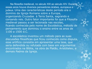 Na filosofia medieval, no século XIII ao século XIV. Durante
esses anos houve diversos pensadores árabes, europeus e
judeus. Uma das características deste período era o
domínio da Igreja Romana sobre a Europa,
organizando Cruzadas à Terra Santa, sagrando e
coroando reis. Outro fator importante foi que a Filosofia
medieval passou a ser lecionada nas escolas,
ficando conhecida pelo nome de Escolástica, método de
pensamento que dominou o ensino entre os anos de
1100 a 1500 d.C.
A escolástica inventou um método para as suas
discussões filosóficas que ficou conhecido como disputa,
esse artifício consistia em apresentar uma tese, que
seria defendida ou refutada com base em argumentos
encontrados na Bíblia, na obra de Platão, Aristóteles; e
demais Padres da Igreja.
 