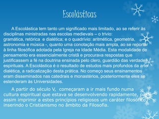 Escolásticas
A Escolástica tem tanto um significado mais limitado, ao se referir às
disciplinas ministradas nas escolas medievais – o trivio:
gramática, retórica e dialética; e o quadrívio: aritmética, geometria,
astronomia e música -, quanto uma conotação mais ampla, ao se reportar
à linha filosófica adotada pela Igreja na Idade Média. Esta modalidade de
pensamento era essencialmente cristã e procurava respostas que
justificassem a fé na doutrina ensinada pelo clero, guardião das verdades
espirituais. A Escolástica é o resultado de estudos mais profundos da arte
dialética, a radicalização desta prática. No começo seus ensinamentos
eram disseminados nas catedrais e monastérios, posteriormente eles se
estenderam às Universidades.
A partir do século V, começaram a ir mais fundo numa
cultura espiritual que estava se desenvolvendo rapidamente, para
assim imprimir a estes princípios religiosos um caráter filosófico,
inserindo o Cristianismo no âmbito da Filosofia.
 