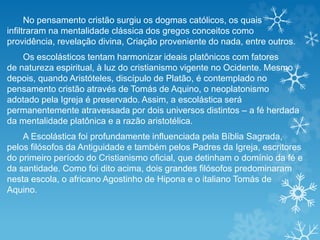 No pensamento cristão surgiu os dogmas católicos, os quais
infiltraram na mentalidade clássica dos gregos conceitos como
providência, revelação divina, Criação proveniente do nada, entre outros.
Os escolásticos tentam harmonizar ideais platônicos com fatores
de natureza espiritual, à luz do cristianismo vigente no Ocidente. Mesmo
depois, quando Aristóteles, discípulo de Platão, é contemplado no
pensamento cristão através de Tomás de Aquino, o neoplatonismo
adotado pela Igreja é preservado. Assim, a escolástica será
permanentemente atravessada por dois universos distintos – a fé herdada
da mentalidade platônica e a razão aristotélica.
A Escolástica foi profundamente influenciada pela Bíblia Sagrada,
pelos filósofos da Antiguidade e também pelos Padres da Igreja, escritores
do primeiro período do Cristianismo oficial, que detinham o domínio da fé e
da santidade. Como foi dito acima, dois grandes filósofos predominaram
nesta escola, o africano Agostinho de Hipona e o italiano Tomás de
Aquino.
 