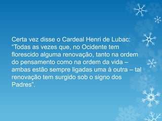 Certa vez disse o Cardeal Henri de Lubac:
“Todas as vezes que, no Ocidente tem
florescido alguma renovação, tanto na ordem
do pensamento como na ordem da vida –
ambas estão sempre ligadas uma à outra – tal
renovação tem surgido sob o signo dos
Padres”.
 