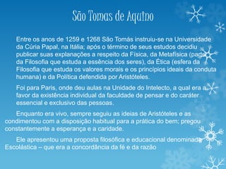 São Tomas de Aquino
Entre os anos de 1259 e 1268 São Tomás instruiu-se na Universidade
da Cúria Papal, na Itália; após o término de seus estudos decidiu
publicar suas explanações a respeito da Física, da Metafísica (parte
da Filosofia que estuda a essência dos seres), da Ética (esfera da
Filosofia que estuda os valores morais e os princípios ideais da conduta
humana) e da Política defendida por Aristóteles.
Foi para Paris, onde deu aulas na Unidade do Intelecto, a qual era a
favor da existência individual da faculdade de pensar e do caráter
essencial e exclusivo das pessoas.
Enquanto era vivo, sempre seguiu as ideias de Aristóteles e as
condimentou com a disposição habitual para a prática do bem; pregou
constantemente a esperança e a caridade.
Ele apresentou uma proposta filosófica e educacional denominada
Escolástica – que era a concordância da fé e da razão
 