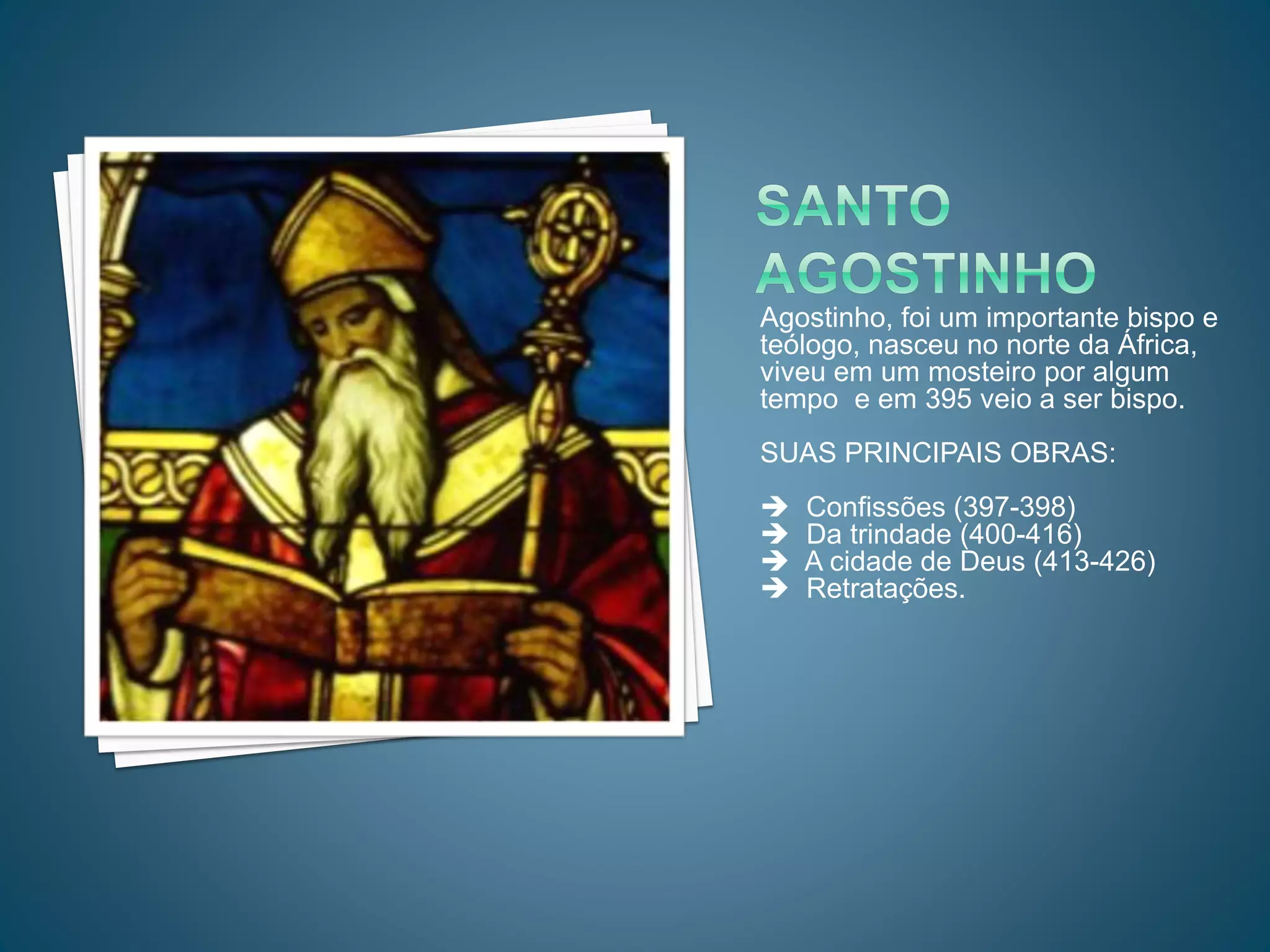 Agostinho, foi um importante bispo e
teólogo, nasceu no norte da África,
viveu em um mosteiro por algum
tempo e em 395 veio a ser bispo.
SUAS PRINCIPAIS OBRAS:
Confissões (397-398)
Da trindade (400-416)
A cidade de Deus (413-426)
Retratações.