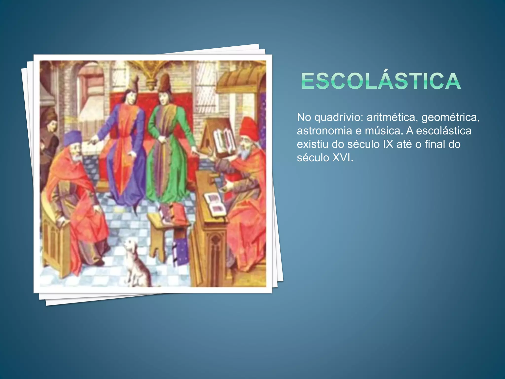 No quadrívio: aritmética, geométrica,
astronomia e música. A escolástica
existiu do século IX até o final do
século XVI.