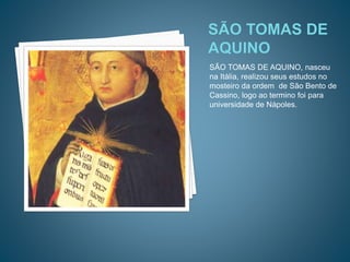 SÃO TOMAS DE AQUINO, nasceu
na Itália, realizou seus estudos no
mosteiro da ordem de São Bento de
Cassino, logo ao termino foi para
universidade de Nápoles.
 
