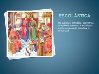 No quadrívio: aritmética, geométrica,
astronomia e música. A escolástica
existiu do século IX até o final do
século XVI.
 
