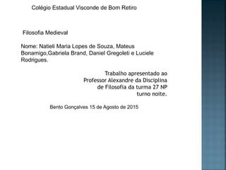 Colégio Estadual Visconde de Bom Retiro
Filosofia Medieval
Nome: Natieli Maria Lopes de Souza, Mateus
Bonamigo,Gabriela Brand, Daniel Gregoleti e Luciele
Rodrigues.
Trabalho apresentado ao
Professor Alexandre da Disciplina
de Filosofia da turma 27 NP
turno noite.
Bento Gonçalves 15 de Agosto de 2015
 