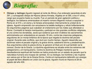  Obispo y teólogo:Agustín regresó al norte de África y fue ordenado
sacerdote el año 391, y consagrado obispo de Hipona (ahora Annaba,
Argelia) en el 395, a los 41 años, cargo que ocuparía hasta su muerte. Fue un
periodo de gran agitación política y teológica; los bárbaros amenazaban el
imperio romano llegando incluso a saquear a Roma en el 410, y el cisma y la
herejía amenazaban internamente la unidad de la Iglesia. Agustín
emprendió con entusiasmo la batalla teológica y refutó brillantemente los
argumentos paganos que culpaban al cristianismo por los males que
afectaban a Roma. Combatió la herejía maniqueísta y participó en dos
grandes conflictos religiosos, el uno contra los donatistas, secta que sostenía
que eran inválidos los sacramentos administrados por eclesiásticos en
pecado. El otro, contra las creencias pelagianas, seguidores de un monje
británico de la época que negaba la doctrina del pecado original. Durante
este conflicto, que duró por mucho tiempo, Agustín desarrolla sus doctrinas
sobre el pecado original y la gracia divina, soberanía divina y
predestinación. Sus argumentos sobre la gracia divina, le ganaron el título
por el cual también se le conoce, Doctor de la Gracia. La doctrina
agustiniana se situaba entre los extremos del pelagianismo y el maniqueísmo.
Contra la doctrina de Pelagio mantenía que la desobediencia espiritual del
hombre se había producido en un estado de pecado que la naturaleza
humana era incapaz de cambiar. En su teología, los hombres y las mujeres
son salvos por el Don de la Gracia Divina. Contra el maniqueísmo defendió
con energía el papel del libre albedrío en unión con la gracia. Agustín murió
en Hipona el 28 de agosto del año 430.
 