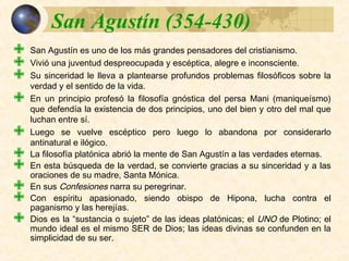 Síntesis:Síntesis:
 San Agustín es uno de los más grandes pensadores del cristianismo.
 Vivió una juventud despreocupada y escéptica, alegre e inconsciente.
 Su sinceridad le lleva a plantearse profundos problemas filosóficos sobre la
verdad y el sentido de la vida.
 En un principio profesó la filosofía gnóstica del persa Mani (maniqueísmo)
que defendía la existencia de dos principios, uno del bien y otro del mal
que luchan entre sí.
 Luego se vuelve escéptico pero luego lo abandona por considerarlo
antinatural e ilógico.
 La filosofía platónica abrió la mente de San Agustín a las verdades
eternas.
 En esta búsqueda de la verdad, se convierte gracias a su sinceridad y a
las oraciones de su madre, Santa Mónica.
 En sus Confesiones narra su peregrinar.
 Con espíritu apasionado, siendo obispo de Hipona, lucha contra el
paganismo y las herejías.
 Dios es la “sustancia o sujeto” de las ideas platónicas; el UNO de Plotino; el
mundo ideal es el mismo SER de Dios; las ideas divinas se confunden en la
simplicidad de su ser.
 
