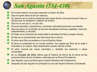  El mundo exterior sirve para descubrir el rastro de Dios.
 Dios es quien tiene el ser por esencia.
 Su esencia es su misma existencia (las cosas tienen una esencia pero hubo
un tiempo que no existieron y dejarán de existir).
 Dios es un ser por sí, no por otro.
 Es pura actividad, cognoscitiva y amorosa; actividad personal y providente.
 Dios es activo en el sentido de las tres facultades anímicas capitales:
memoria, entendimiento y voluntad.
 El Padre es la memoria (la continuidad e identidad de Dios consigo mismo).
 El Hijo es el conocimiento que Dios tiene de sí mismo.
 El amor que Dios se profesa a sí es el Espíritu Santo.
 El alma no preexistió en un mundo anterior; fue creada por Dios de la nada
e infundida a un cuerpo. Solo descansará cuando retorne a Dios…
 El alma conoce las cosas concretas y, también las esencias o ideas
universales.
 En su Ciudad de Dios afirma que la historia se forma de la trama de las
acciones libres de los hombres, ordenada por la Divina Providencia.
 San Agustín crea la primera gran síntesis filosófica del Cristianismo.
 Después de San Agustín se precipita la ruina del Imperio Romano
Occidental.
 