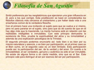 Filosofia de San AgustínFilosofia de San Agustín
Sintió preferencia por los neoplatónicos que ejercieron una gran
influencia en él, pero a los que corrigió. Esta predilección se basó en
considerarles los filósofos clásicos más cercanos al cristianismo y por
haber dado vida a una enseñanza común de la verdadera filosofía.
Con el primero hace una invitación al sujeto para que se vuelva a sí
mismo, pero no para pararse en el sujeto, sino para que se dé cuenta
de que en él hay algo más que lo trasciende. La mente humana está
en relación con las realidades inteligibles e inmutables. Con este
principio demuestra la existencia de Dios, prueba la espiritualidad del
alma y su inmortalidad y además da una explicación psicológica de
la Trinidad.
El segundo principio podemos enunciarlo así: todo bien o es bien por
su misma naturaleza y esencia, o es bien por participación; en el
primer caso es el Bien sumo, en el segundo caso es un bien limitado.
Esta participación puede ser: la participación del ser, de la verdad y
del amor. En cuanto a la inmutabilidad, el ser verdadero, genuino y
auténtico es sólo el ser inmutable. No existe de alguna forma o en
cierta medida, sino que es el Ser. Este principio vale para distinguir al
ser por esencia del ser por participación.
 