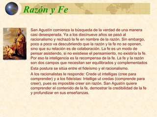 Razón y FeRazón y Fe
San Agustín comienza la búsqueda de la verdad de una
manera casi desesperada. Ya a los diecinueve años se pasó
al racionalismo y rechazó la fe en nombre de la razón. Sin
embargo, poco a poco va descubriendo que la razón y la fe
no se oponen, sino que su relación es de colaboración. La fe
es un modo de pensar asistiendo, si no existiese el
pensamiento, no existiría la fe. Por eso la inteligencia es la
recompensa de la fe. La fe y la razón son dos campos que
necesitan ser equilibrados y complementados
Esta postura se sitúa entre el fideísmo y el racionalismo.
A los racionalistas le responde: Crede ut intelligas (cree para
comprender) y a los fideístas: Intellige ut credas (comprende
para creer), pues es imposible creer sin razón. San Agustín
quiere comprender el contenido de la fe, demostrar la
credibilidad de la fe y profundizar en sus enseñanzas.
 