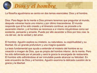 Dios y el hombreDios y el hombre
La filosofía agustiniana se centra en dos temas esenciales: Dios y el
hombre.
Dios:
Para llegar de la mente a Dios primero tenemos que preguntar al
mundo, después volverse hacia uno mismo y por último trascenderse. El
mundo responde que él ha sido creado y el itinerario continua; se
procede a la ascensión interior, y el hombre se reconoce a sí mismo
intuyéndose como ser existente, pensante y amante. Puede por ello
ascender a Dios por tres vías: la vía del ser, de la verdad y del amor.
El hombre:
Agustín explora su misterio, su naturaleza, su espiritualidad y su libertad.
Es un grande profundum y una magna quaestio
La tesis fundamental que ayuda a entender el misterio del hombre es su
creación a imagen de Dios, que es propia del hombre interior, de la
mente. Pero ha sido deformada por el pecado y será la gracia la
encargada de restaurarla. El hombre sólo adhiriéndose al ser inmutable
puede alcanzar su felicidad. En este encuentro de Dios y el hombre,
Agustín examina la delicada cuestión de la gracia y la libertad.
 