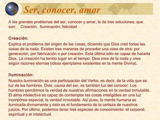 Ser, conocer, amarSer, conocer, amar
A los grandes problemas del ser, conocer y amar, le da tres soluciones,
que son: Creación, Iluminación, felicidad
Creación:
Explica el problema del origen de las cosas, diciendo que Dios creó
todas las cosas de la nada. Existen tres maneras de proceder una cosa
de otra: por generación, por fabricación o por creación. Esta última sólo
es capaz de hacerla Dios. La creación ha tenido lugar en el tiempo. Dios
crea de la nada y crea según razones eternas (ideas ejemplares
existentes en la mente Divina).
Iluminación:
Nuestra iluminación es una participación del Verbo, es decir, de la vida
que es luz de los hombres. Dios, causa del ser, es también luz del
conocer. Los hombres percibimos la verdad de nuestras afirmaciones en
la verdad inmutable. El alma intelectiva es capaz de contemplar las
cosas inteligibles en una luz incorpórea especial, la verdad inmutable.
Así pues, la mente humana es iluminada divinamente y esto es el
fundamento de la certeza de nuestros juicios. Por último, podemos tener
tres especies de conocimiento: el corporal, espiritual y el intelectual.
 