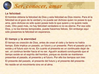 Ser, conocer, amarSer, conocer, amar
La felicidad:
El hombre obtiene la felicidad de Dios y esta felicidad es Dios mismo.
Para él la felicidad es el gozo de la verdad y no puede ser dichoso
quien no posee lo que ama, pero dichoso es sólo quien posee todo lo
que quiere y no quiere nada malo. Otro paso más, no hay felicidad
verdadera si no es eterna. Por eso sólo Dios, y no los bienes temporales,
pueden hacernos felices. Sin embargo aquí sólo poseemos felicidad en
la esperanza.
El tiempo y la eternidad:
El tiempo es creación de Dios, antes de crear el cielo y la tierra no había
tiempo. Este implica un pasado, un futuro y un presente. Pero el pasado
ya no existe y el futuro aún no es. En cuanto al presente es un
continuado dejar de ser, un continuo tender hacia el no ser. Agustín
acabará concluyendo que el tiempo existe en el espíritu del hombre,
porque es donde se mantienen presentes el pasado, el presente y el
futuro. No reside en el movimiento sino en el alma. Por ello los tiempos
son tres:
 El presente del pasado
 el presente del futuro
 el presente del presente
 