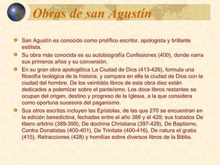 Obras de san AgustínObras de san Agustín
 San Agustín es conocido como prolífico escritor, apologista y
brillante estilista.
 Su obra más conocida es su autobiografía Confesiones (400),
donde narra sus primeros años y su conversión.
 En su gran obra apologética La Ciudad de Dios (413-426), formula
una filosofía teológica de la historia, y compara en ella la ciudad
de Dios con la ciudad del hombre. De los veintidós libros de esta
obra diez están dedicados a polemizar sobre el panteísmo. Los
doce libros restantes se ocupan del origen, destino y progreso de la
Iglesia, a la que considera como oportuna sucesora del
paganismo.
 Sus otros escritos incluyen las Epístolas, de las que 270 se encuentran
en la edición benedictina, fechadas entre el año 386 y el 429; sus
tratados De libero arbitrio (389-395), De doctrina Christiana (397-
428), De Baptismo, Contra Donatistas (400-401), De Trinitate (400-
416), De natura et gratia (415), Retracciones (428) y homilías sobre
diversos libros de la Biblia.
 