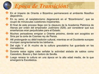 Epoca de Transición:Epoca de Transición:
 En el Imperio de Oriente o Bizantino permanecerá el ambiente filosófico
alejandrino.
 En su seno, el neoplatonismo degenerará en el “Bizantinismo”, que se ocupó de
minúsculas cuestiones inoperantes.
 El final de este proceso llega con la clausura de la Academia Platónica de
Atenas por orden del emperador Justiniano (529), por considerar que sus
enseñanzas eran perjudiciales para el Estado.
 Muchos pensadores emigran a Oriente próximo, donde son acogidos en Siria
por la corte de Cosroes rey de Persia.
 Allí prolongarán su débil tradición cultural, mientras en el Occidente europeo
irrumpen sangrientamente los bárbaros.
 Del siglo V al IX mucho de la cultura grecolatina fue guardada en los
monasterios.
 Durante estos siglos cabe señalar la actividad aislada de sabios como
Casiodoro, Boecio y San Isidoro de Sevilla.
 Luego renace la cultura en una época en la alta edad media, de la que
emergerá la Escolástica.
 
