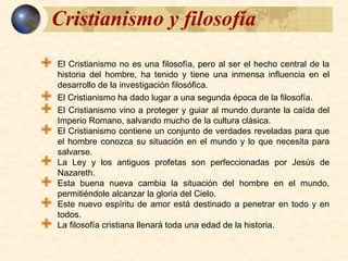 Cristianismo y filosofíaCristianismo y filosofía
 El Cristianismo no es una filosofía, pero al ser el hecho central de la
historia del hombre, ha tenido y tiene una inmensa influencia en el
desarrollo de la investigación filosófica.
 El Cristianismo ha dado lugar a una segunda época de la filosofía.
 El Cristianismo vino a proteger y guiar al mundo durante la caída del
Imperio Romano, salvando mucho de la cultura clásica.
 El Cristianismo contiene un conjunto de verdades reveladas para que
el hombre conozca su situación en el mundo y lo que necesita para
salvarse.
 La Ley y los antiguos profetas son perfeccionadas por Jesús de
Nazareth.
 Esta buena nueva cambia la situación del hombre en el mundo,
permitiéndole alcanzar la gloria del Cielo.
 Este nuevo espíritu de amor está destinado a penetrar en todo y en
todos.
 La filosofía cristiana llenará toda una edad de la historia.
 