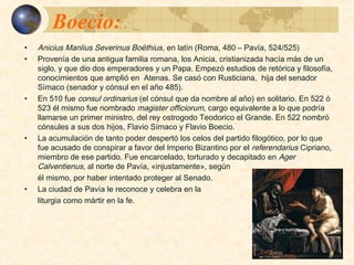 Boecio:Boecio:
 Anicius Manlius Severinus Boëthius, en latín (Roma, 480 – Pavía, 524/525)
provenía de una antigua familia romana, los Anicia, cristianizada hacía más
de un siglo, y que engendró dos emperadores y un Papa.
 Boecio empezó estudios de retórica y filosofía, conocimientos que amplió en
Atenas. Se casó con Rusticiana, hija del senador Símaco (senador y cónsul
en el año 485).
 En 510 fue consul ordinarius (el cónsul que da nombre al año) en solitario. En
522 ó 523 él mismo fue nombrado magister officiorum, cargo equivalente a lo
que podría llamarse un primer ministro, del rey ostrogodo Teodorico el
Grande. En 522 nombró cónsules a sus dos hijos, Flavio Símaco y Flavio
Boecio.
 La acumulación de tanto poder despertó los celos del partido filogótico, por lo
que fue acusado de conspirar a favor del Imperio Bizantino por el
referendarius Cipriano, miembro de ese partido. Fue encarcelado, torturado y
decapitado en Ager Calventienus, al norte de Pavía, «injustamente», según él
mismo, por haber intentado proteger al Senado.
 La ciudad de Pavía le reconoce y celebra en la liturgia como mártir en la fe.
 