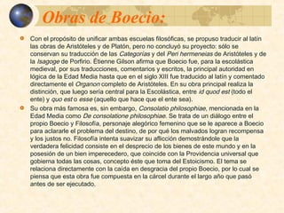 Obras de Boecio:Obras de Boecio:
 Con el propósito de unificar ambas escuelas filosóficas, se propuso traducir al latín
las obras de Aristóteles y de Platón, pero no concluyó su proyecto: sólo se conservan
su traducción de las Categorías y del Peri hermeneias de Aristóteles y de la Isagoge
de Porfirio. Étienne Gilson afirma que Boecio fue, para la escolástica medieval, por
sus traducciones, comentarios y escritos, la principal autoridad en lógica de la Edad
Media hasta que en el siglo XIII fue traducido al latín y comentado directamente el
Organon completo de Aristóteles. En su obra principal realiza la distinción, que luego
sería central para la Escolástica, entre id quod est (todo el ente) y quo est o esse
(aquello que hace que el ente sea). 
 Su obra más famosa es, sin embargo, Consolatio philosophiae, mencionada en la
Edad Media como De consolatione philosophiae. Se trata de un diálogo entre el
propio Boecio y Filosofía, personaje alegórico femenino que se le aparece a Boecio
para aclararle el problema del destino, de por qué los malvados logran recompensa y
los justos no. Filosofía intenta suavizar su aflicción demostrándole que la verdadera
felicidad consiste en el desprecio de los bienes de este mundo y en la posesión de
un bien imperecedero, que coincide con la Providencia universal que gobierna todas
las cosas, concepto éste que toma del Estoicismo. El tema se relaciona directamente
con la caída en desgracia del propio Boecio, por lo cual se piensa que esta obra fue
compuesta en la cárcel durante el largo año que pasó antes de ser ejecutado.
 