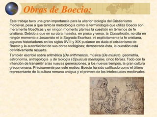 Obras de Boecio:Obras de Boecio:
Este trabajo tuvo una gran importancia para la ulterior teología del Cristianismo medieval,
pese a que tanto la metodología como la terminología que utiliza Boecio son meramente
filosóficas y en ningún momento plantea la cuestión en términos de fe cristiana. Debido a
que en su obra maestra, en prosa y verso, la Consolación, no cita en ningún momento a
Jesucristo ni la Sagrada Escritura, ni explícitamente la fe cristiana, algunos historiadores
en los siglos XVIII y XIX pusieron en duda el cristianismo de Boecio y la autenticidad de
sus obras teológicas; demostrada ésta, la cuestión está definitivamente resuelta.
También escribió sobre aritmética (De arithmetica), música (De música), geometría,
astronomía, antropología y de teología (Opuscula theologiae, cinco libros). Todo con la
intención de transmitir a las nuevas generaciones, a los nuevos tiempos, la gran cultura
grecorromana. Precisamente por este motivo, Boecio ha sido calificado como el último
representante de la cultura romana antigua y el primero de los intelectuales medievales.
 