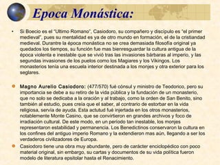 Epoca Monástica:Epoca Monástica:
• Si Boecio es el “Ultimo Romano”, Casiodoro, su compañero y discípulo es “el primer
medieval”, pues su mentalidad es ya de otro mundo en formación, el de la
cristiandad medieval. Durantre la época monástica no se crea demasiada filosofía
original ya quedados los tiempos, su función fue mas bienresguardar la cultura
antigua de la época violenta e inestable que se vivió tras las invasiones bárbaras al
imperio, y las segundas invasiones de los puelos como los Magiares y los Vikingos.
Los monasterios tenía una escuela interior destinada a los monjes y otra exterior
para los seglares.
 Magno Aurelio Casiodoro: (477/570) fué cónsul y ministro de Teodorico, pero su
importancia se debe a su retiro de la vida pública y la fundación de un monasterio,
que no solo se dedicaba a la oración y al trabajo, como la orden de San Benito, sino
también al estudio, pues creía que el saber, al contrario de estorbar en la vida
religiosa, servía de ayuda. Esta actutud fué injertada en los otros monasterios,
notablemente Monte Casino, que se convirtieron en grandes archivos y foco de
irradiación cultural. De este modo, en un período tan inestable, los monjes
representaron estabilidad y permanencia. Los Benedictinos conservaron la cultura
en los confines del antiguo imperio Romano y la extendieron mas aún, llegando a
ser los verdaderos civilizadores de Europa.
 Casiodoro tiene una obra muy abundante, pero de carácter enciclopédico con poco
material original, sin embargo, su cartas y documentos de su vida política fueron
modelo de literatura epsitolar hasta el Renacimiento.
 