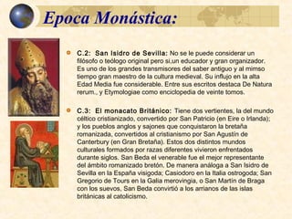 Epoca Monástica:Epoca Monástica:
 San Isidro de Sevilla: No se le puede considerar un filósofo o
teólogo original pero si un educador y gran organizador. Es uno de
los grandes transmisores del saber antiguo y al mimso tiempo gran
maestro de la cultura medieval. Su influjo en la alta Edad Media fué
considerable. Entre sus escritos destaca De Natura rerum., y
Etymologiae, presentado como enciclopedia de veinte tomos.
 El Monacato Británico:
 Tiene dos vertientes, la del mundo céltico cristianizado, convertido
por San Patricio (en Eire o Irlanda); y los pueblos anglos y
sajones que conquistaron la bretaña romanizada, convertidos al
cristianismo por San Agustín de Canterbury (en Gran Bretaña).
Estos dos distintos mundos culturales formados por razas diferentes
vivieron enfrentados durante siglos.
 San Beda el venerable fue el mejor representante del ámbito
romanizado bretón. De manera análoga a San Isidro de Sevilla en la
España visigoda; Casiodoro en la Italia ostrogoda; San Gregorio de
Tours en la Galia merovingia, o San Martín de Braga con los
suevos, San Beda convirtió a los arrianos de las islas británicas al
catolicismo.
 