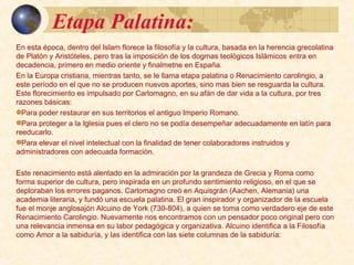 Etapa Palatina:Etapa Palatina:
En esta época, dentro del ámbito Islámico florece la filosofía y la cultura, basada en la herencia
grecolatina de Platón y Aristóteles, pero tras la imposición de los dogmas teológicos Islámicos, la
filosofía entra en decadencia, primero en medio oriente y finalmente en España. (Ver presentación
filosofía medieval semítica)
En la Europa cristiana, mientras tanto, tras varios siglos de decadencia, se inicia la etapa palatina
o Renacimiento carolingio. No se producen nuevos aportes, sino mas bien se resguarda la cultura.
Este florecimiento es impulsado por Carlomagno, en su afán de dar vida a la cultura, por tres
razones básicas:
Para poder restaurar en sus territorios el antiguo Imperio Romano.
Para proteger a la Iglesia pues el clero no se podía desempeñar adecuadamente en latín para
reeducarlo.
Para elevar el nivel intelectual con la finalidad de tener colaboradores instruidos y
administradores con adecuada formación.
Este renacimiento está alentado en la admiración por la grandeza de Grecia y Roma como forma
superior de cultura, pero inspirada en un profundo sentimiento religioso, en el que se deploraban
los errores paganos. Carlomagno creó en Aquisgrán (Aix-la-Chapelle o Aachen, hoy en Alemania)
una academia literaria, y fundó una escuela palatina. El gran inspirador y organizador de la
escuela fue el monje anglosajón Alcuino de York (730-804), a quien se toma como verdadero
eje de este Renacimiento Carolingio. Nuevamente nos encontramos con un pensador poco
original pero con una relevancia inmensa en su labor pedagógica y organizativa. Alcuino identifica
a la Filosofía como Amor a la sabiduría, y las identifica con las siete columnas de la sabiduría:
 