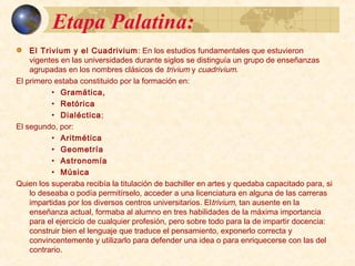 Etapa Palatina:Etapa Palatina:
 El Trivium y el Cuadrivium: En los estudios fundamentales que estuvieron vigentes en las
universidades durante siglos se distinguía un grupo de enseñanzas agrupadas en los nombres
clásicos de trivium y cuadrivium.
El primero estaba constituido por la formación en:
 Gramática,
 Retórica
 Dialéctica;
El segundo, por:
 Aritmética
 Geometría
 Astronomía
 Música
Quien los superaba recibía la titulación de bachiller en artes y quedaba capacitado para, si lo
deseaba o podía permitírselo, acceder a una licenciatura en alguna de las carreras impartidas
por los diversos centros universitarios. Eltrivium, tan ausente en la enseñanza actual, formaba
al alumno en tres habilidades de la máxima importancia para el ejercicio de cualquier
profesión, pero sobre todo para la de impartir docencia: construir bien el lenguaje que traduce
el pensamiento, exponerlo correcta y convincentemente y utilizarlo para defender una idea o
para enriquecerse con las del contrario.
 