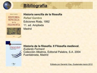 Bibliografía:
Historia sencilla de la filosofía
Rafael Gambra
Ediciones Rialp, 1992
11. ed. Ampliada, Madrid
Historia de la filosofía. II Filosofía medieval,
Eudardo Forment
Colección Albatros, Editorial Palabra, S.A. 2004 Fuenlabrada, Madrid
Editada por Gerardo Viau, Guatemala marzo 2012
Para completar la información sobre filosofía medieval, se cuenta con las presentaciones:
FILOSOFÍA CRISTIANA II ESCOLASTICA
http://www.slideshare.net/GerardoViau/filosofia-medieval-cristiana-2-escolastica
FILOSOFIA MEDIEVAL SEMÍTICA
http://www.slideshare.net/GerardoViau/filosofia-medieval-semitica
 