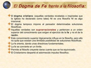 El Dogma de Fe frente a laEl Dogma de Fe frente a la
filosofía:filosofía:
 El dogma cristiano (aquellas verdades reveladas o inspiradas que la
Iglesia ha declarado como tales) NI es una filosofía NI es algo irracional.
 El dogma tampoco impone al pensador determinadas soluciones
filosóficas.
 Aquellas verdades son suprarracionales y pertencen a un orden
superior del conocimiento que exigen el ejercicio de la fe y no el de la
razón.
 Este conocimiento superior lógicamente influye en la filosofía, pero ello
no quita que existan una ilimitada posibilidad de soluciones filosóficas.
 La fe orienta, dando unas directrices fundamentales.
 La fe se convierte en un límite.
 Permite al filósofo creyente darse cuenta que se ha equivocado.
 El Cristianismo despertó el adormecido impulso filosófico.
 