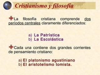 La filosofía cristiana comprende dos
períodos centrales claramente diferenciados:
a) La Patrística
b) La Escolástica
Cada una contiene dos grandes corrientes
de pensamiento cristiano:
a) El platonismo agustiniano
b) El aristotelismo tomista.
Cristianismo y filosofía
 