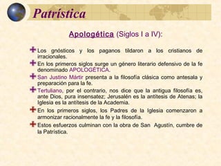 PatrísticaPatrística
Apologética (Siglos I a IV):
 Los gnósticos y los paganos tildaron a los cristianos de irracionales.
 En los primeros siglos surge un género literario defensivo de la fe
denominado APOLOGÉTICA.
 San Justino Mártir presenta a la filosofía clásica como antesala y
preparación para la fe.
 Tertuliano, por el contrario, nos dice que la antigua filosofía es, ante Dios,
pura insensatez; Jerusalén es la antítesis de Atenas; la Iglesia es la
antítesis de la Academia.
 En los primeros siglos, los Padres de la Iglesia comenzaron a armonizar
racionalmente la fe y la filosofía.
 Estos esfuerzos culminan con la obra de San Agustín, cumbre de la
Patrística.
 