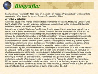 Biografía:Biografía:
San Agustín de Hipona (354-430), nació en el año 354 en Tagaste (Argelia actual) y vivió
durante la decadencia y años finales del Imperio Romano Occidental en Africa.
Juventud y estudios: Agustín se educó como retórico en las ciudades norafricanas de Tagaste,
Madaura y Cartago. Entre los 15 y los 30 años vivió con una mujer cartaginesa, con quien tuvo
un hijo en el año 372, llamado Adeodatus, que en latín significa regalo de Dios.
Inspirado por el tratado “Hortensius” de Cicerón, Agustín se convirtió en un ardiente buscador
de la verdad, que le llevó a estudiar varias corrientes filosóficas. Durante nueve años, del 373 al
382, se adhirió al maniqueísmo, filosofía dualista persa, muy extendida en aquella época por el
imperio romano. Su principio fundamental es el conflicto entre el bien y el mal, y a Agustín el
maniqueísmo le pareció una doctrina que parecía explicar la experiencia y daba respuestas
adecuadas sobre las cuales construir un sistema filosófico y ético. Además, su código moral no
era muy estricto; Agustín recordaría posteriormente en sus Confesiones: "Concédeme castidad
y continencia, pero no ahora mismo". Desilusionado por la imposibilidad de reconciliar ciertos
principios maniqueístas contradictorios, Agustín, abandona la doctrina y decide por el
escepticismo. En el año 383 se traslada de Cartago a Roma, y un año más tarde se va a Milán
como profesor de retórica. Allí se mueve en círculos neoplatónicos. Allí también conoce al
obispo de la ciudad, al gran Ambrosio, la figura eclesial de mayor renombre por santidad y
conocimiento de aquel momento en Italia. Ambrosio le recibió con bondad y le ilustró en las
ciencias divinas. Y así renace en Agustín un nuevo interés por el cristianismo. A los 33 años de
edad recibe el bautismo en la Pascua del año 387. Su madre Santa Mónica, que se había
trasladado a Italia para estar cerca de él, se llenó de gran gozo. Agustín, ya convertido, se
dispuso volver con su madre a su tierra en África, y juntos se fueron al puerto de Ostia a
esperar el barco. Pero Mónica muere en el puerto a los 55 años de edad.
 